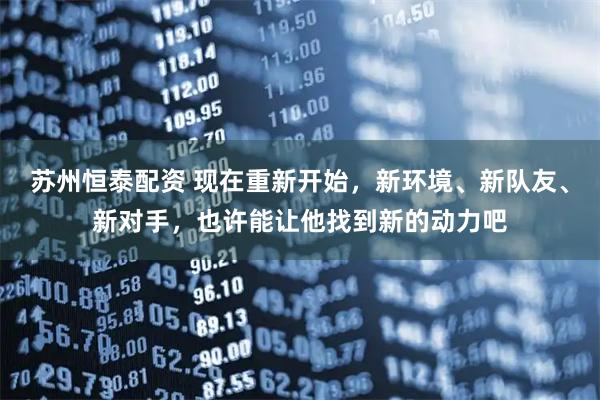苏州恒泰配资 现在重新开始，新环境、新队友、新对手，也许能让他找到新的动力吧