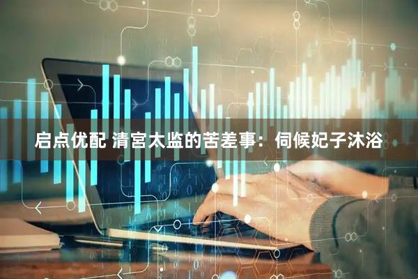 启点优配 清宮太监的苦差事：伺候妃子沐浴