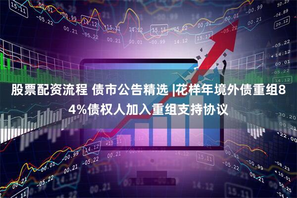 股票配资流程 债市公告精选 |花样年境外债重组84%债权人加入重组支持协议