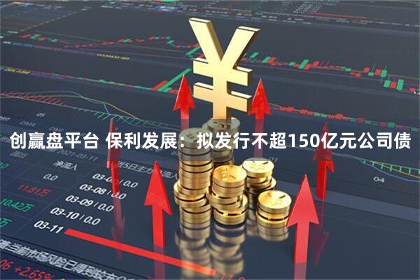 创赢盘平台 保利发展：拟发行不超150亿元公司债