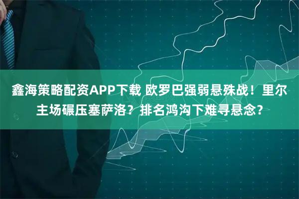 鑫海策略配资APP下载 欧罗巴强弱悬殊战！里尔主场碾压塞萨洛？排名鸿沟下难寻悬念？