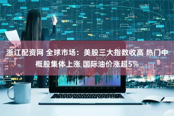 浙江配资网 全球市场：美股三大指数收高 热门中概股集体上涨 国际油价涨超5%