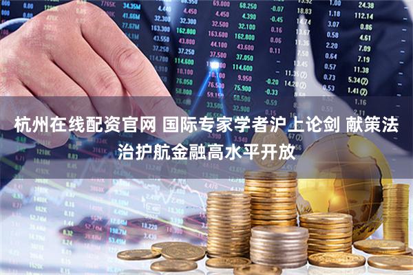 杭州在线配资官网 国际专家学者沪上论剑 献策法治护航金融高水平开放