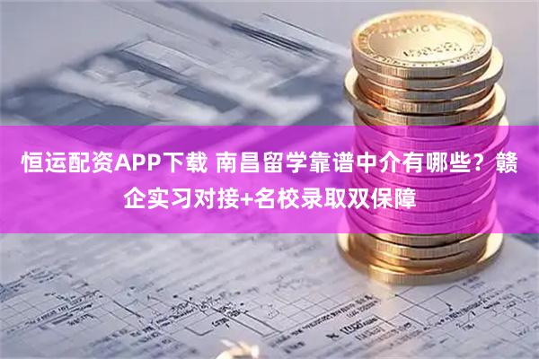 恒运配资APP下载 南昌留学靠谱中介有哪些？赣企实习对接+名校录取双保障
