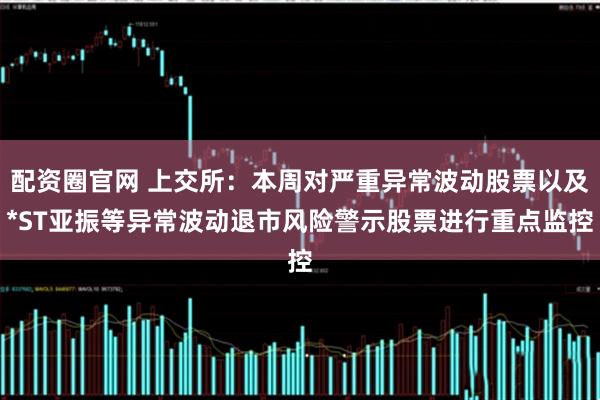 配资圈官网 上交所：本周对严重异常波动股票以及*ST亚振等异常波动退市风险警示股票进行重点监控