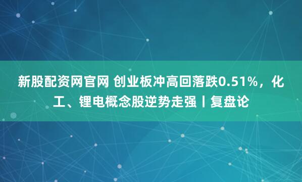 新股配资网官网 创业板冲高回落跌0.51%，化工、锂电概念股逆势走强丨复盘论