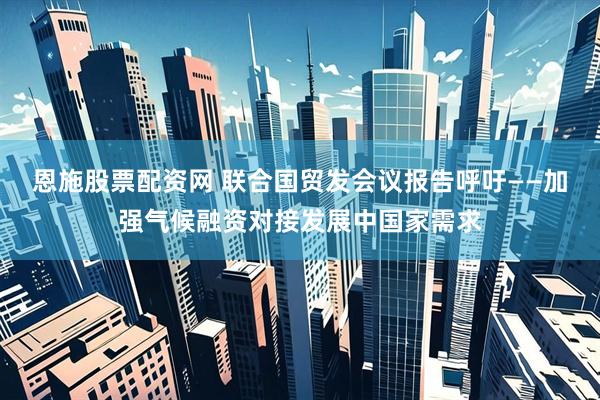 恩施股票配资网 联合国贸发会议报告呼吁——加强气候融资对接发展中国家需求