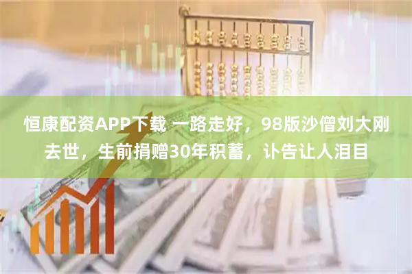恒康配资APP下载 一路走好，98版沙僧刘大刚去世，生前捐赠30年积蓄，讣告让人泪目