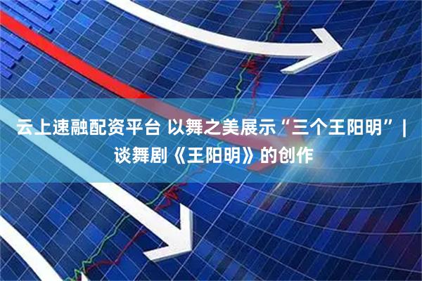 云上速融配资平台 以舞之美展示“三个王阳明” | 谈舞剧《王阳明》的创作