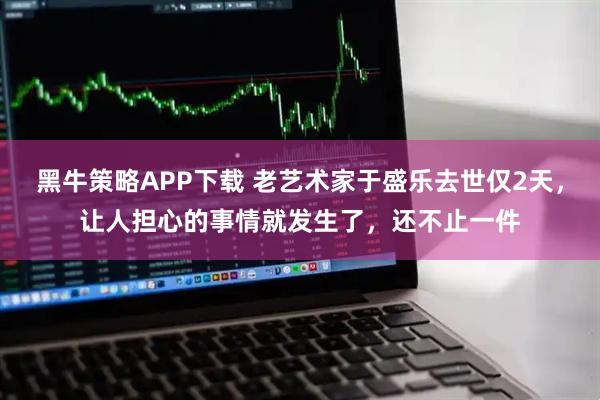 黑牛策略APP下载 老艺术家于盛乐去世仅2天，让人担心的事情就发生了，还不止一件