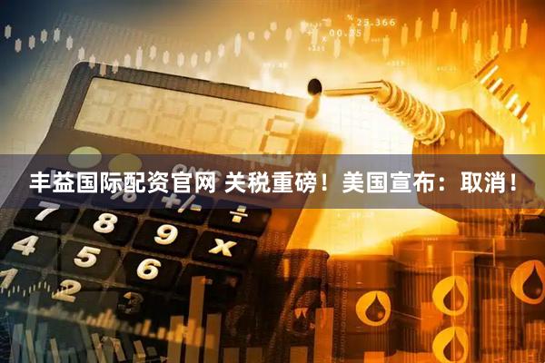 丰益国际配资官网 关税重磅！美国宣布：取消！