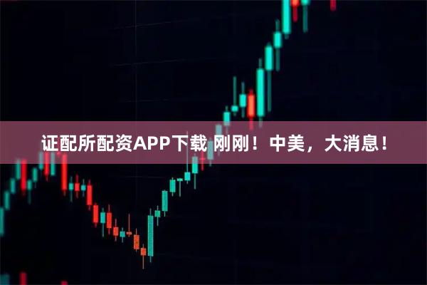 证配所配资APP下载 刚刚！中美，大消息！