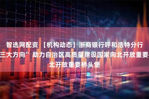 智选网配资 【机构动态】浙商银行呼和浩特分行聚焦“三大方向” 助力自治区高质量建设国家向北开放重要桥头堡