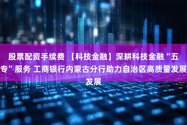 股票配资手续费 【科技金融】深耕科技金融“五专”服务 工商银行内蒙古分行助力自治区高质量发展