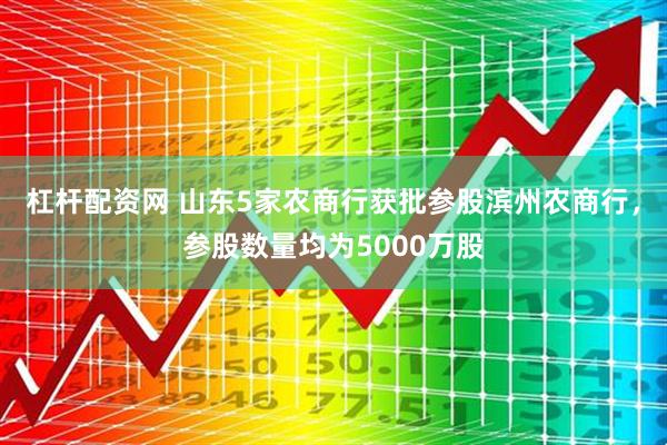 杠杆配资网 山东5家农商行获批参股滨州农商行，参股数量均为5000万股
