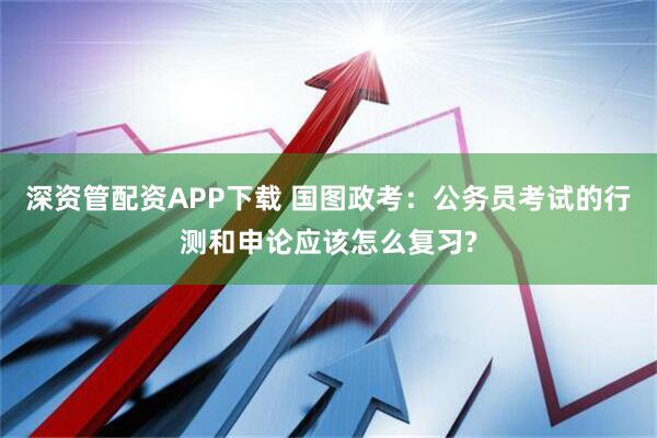 深资管配资APP下载 国图政考：公务员考试的行测和申论应该怎么复习?