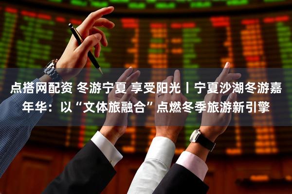 点搭网配资 冬游宁夏 享受阳光丨宁夏沙湖冬游嘉年华：以“文体旅融合”点燃冬季旅游新引擎