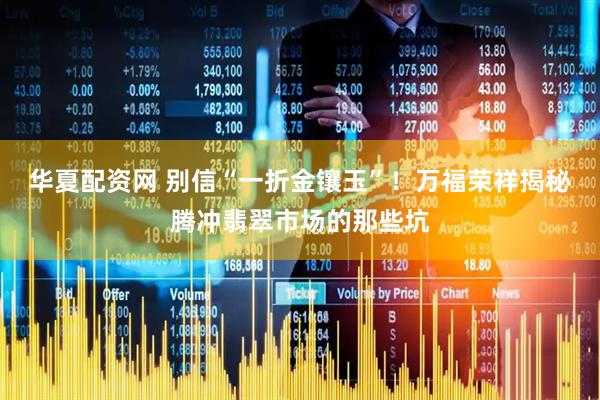 华夏配资网 别信“一折金镶玉”！万福荣祥揭秘腾冲翡翠市场的那些坑