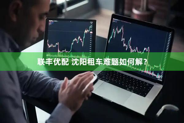 联丰优配 沈阳租车难题如何解？