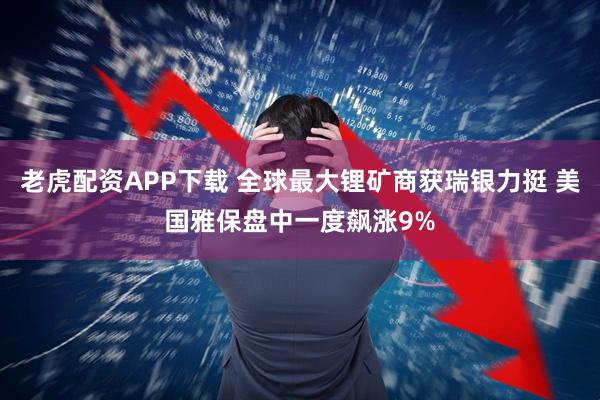 老虎配资APP下载 全球最大锂矿商获瑞银力挺 美国雅保盘中一度飙涨9%