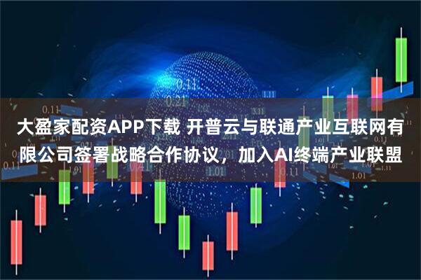 大盈家配资APP下载 开普云与联通产业互联网有限公司签署战略合作协议，加入AI终端产业联盟