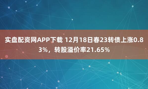 实盘配资网APP下载 12月18日春23转债上涨0.83%，转股溢价率21.65%