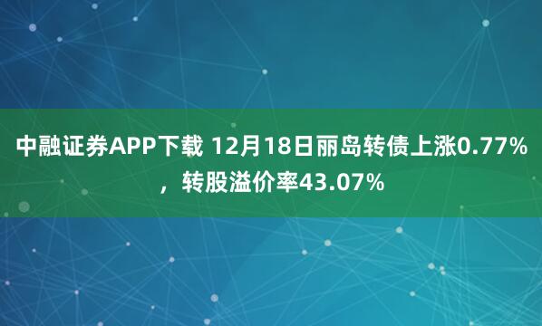 中融证券APP下载 12月18日丽岛转债上涨0.77%，转股溢价率43.07%