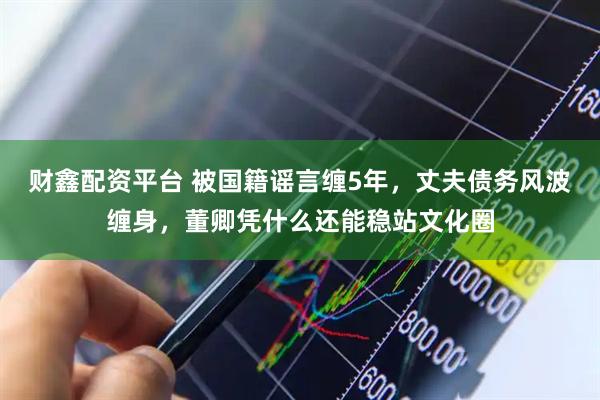 财鑫配资平台 被国籍谣言缠5年，丈夫债务风波缠身，董卿凭什么还能稳站文化圈