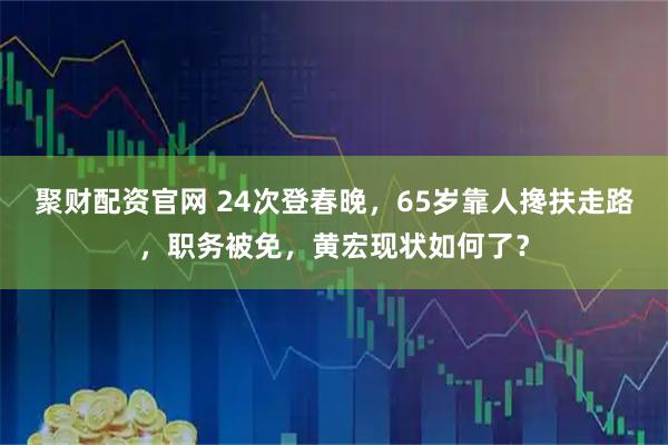 聚财配资官网 24次登春晚，65岁靠人搀扶走路，职务被免，黄宏现状如何了？