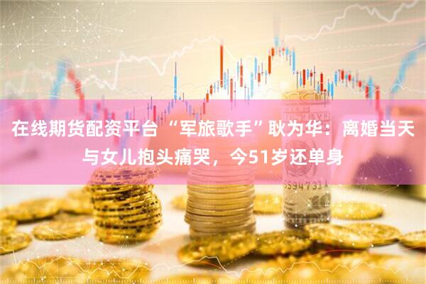在线期货配资平台 “军旅歌手”耿为华：离婚当天与女儿抱头痛哭，今51岁还单身