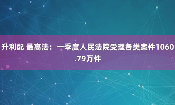 升利配 最高法：一季度人民法院受理各类案件1060.79万件