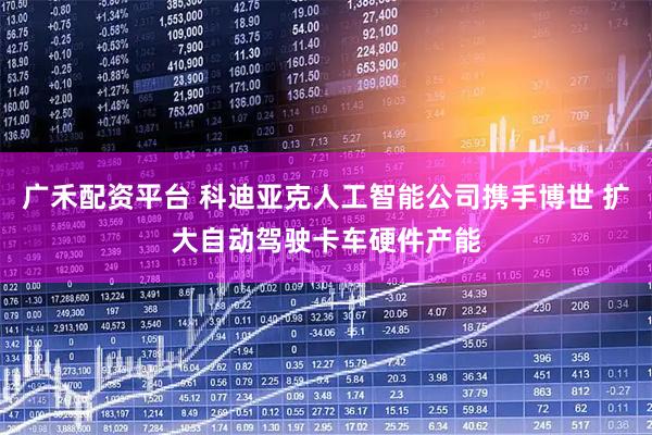 广禾配资平台 科迪亚克人工智能公司携手博世 扩大自动驾驶卡车硬件产能