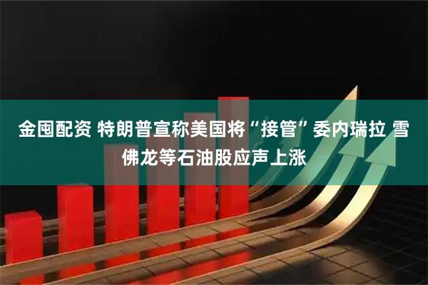 金囤配资 特朗普宣称美国将“接管”委内瑞拉 雪佛龙等石油股应声上涨
