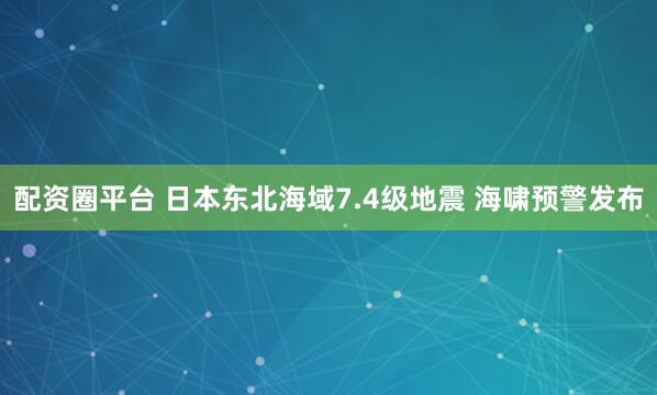 配资圈平台 日本东北海域7.4级地震 海啸预警发布