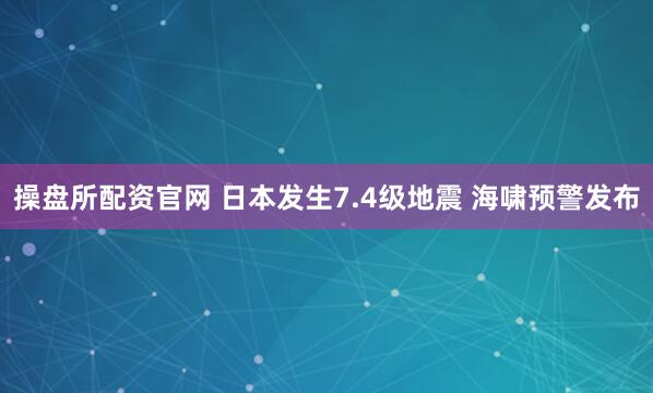 操盘所配资官网 日本发生7.4级地震 海啸预警发布