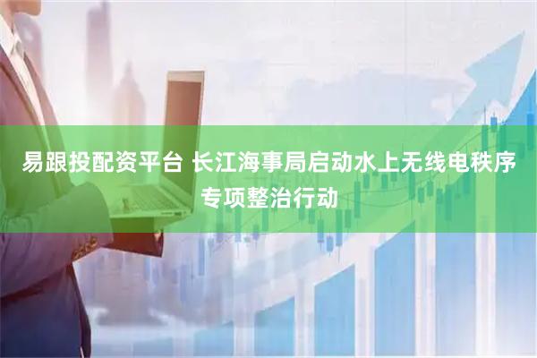 易跟投配资平台 长江海事局启动水上无线电秩序专项整治行动