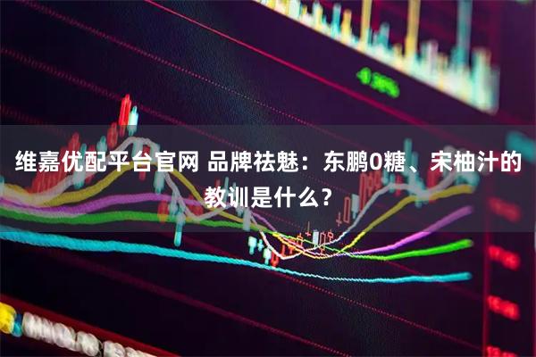维嘉优配平台官网 品牌祛魅：东鹏0糖、宋柚汁的教训是什么？