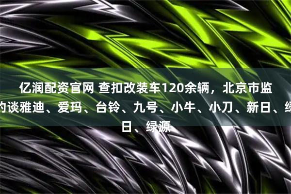 亿润配资官网 查扣改装车120余辆，北京市监局约谈雅迪、爱玛、台铃、九号、小牛、小刀、新日、绿源