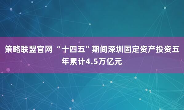 策略联盟官网 “十四五”期间深圳固定资产投资五年累计4.5万亿元