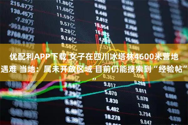 优配利APP下载 女子在四川冰塔林4600米营地遇难 当地：属未开放区域 目前仍能搜索到“经验帖”