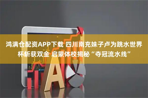 鸿满仓配资APP下载 四川南充妹子卢为跳水世界杯斩获双金 启蒙体校揭秘“夺冠流水线”