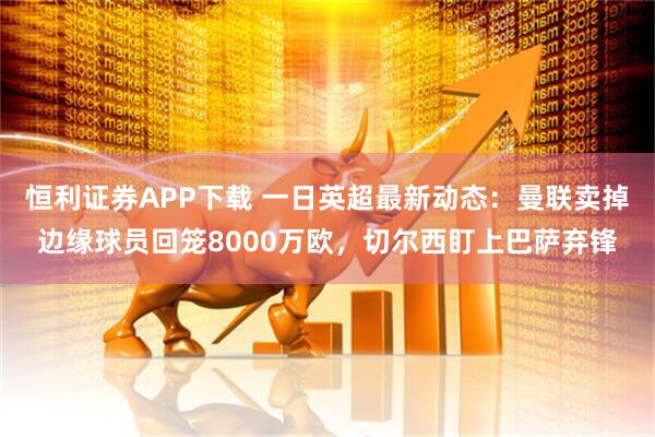 恒利证券APP下载 一日英超最新动态：曼联卖掉边缘球员回笼8000万欧，切尔西盯上巴萨弃锋