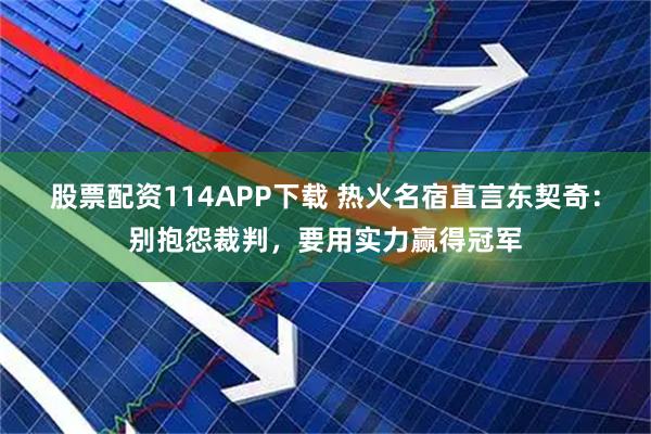 股票配资114APP下载 热火名宿直言东契奇：别抱怨裁判，要用实力赢得冠军