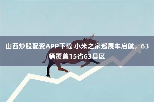 山西炒股配资APP下载 小米之家巡展车启航，63辆覆盖15省63县区