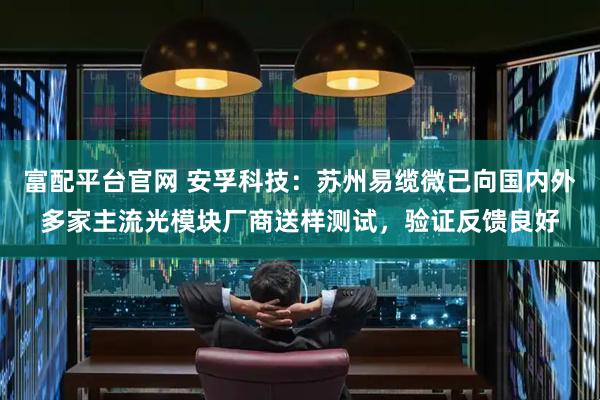 富配平台官网 安孚科技：苏州易缆微已向国内外多家主流光模块厂商送样测试，验证反馈良好