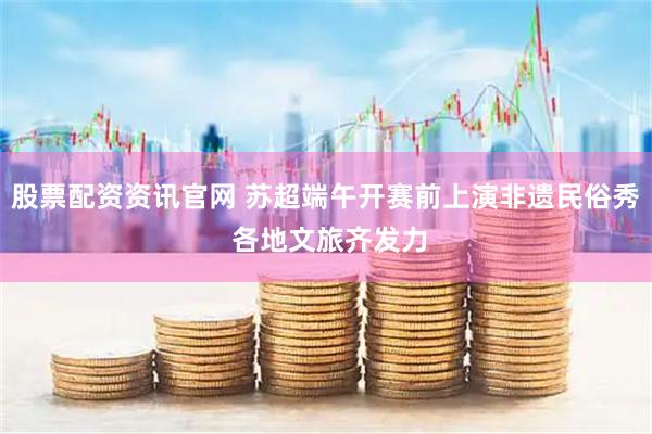 股票配资资讯官网 苏超端午开赛前上演非遗民俗秀 各地文旅齐发力