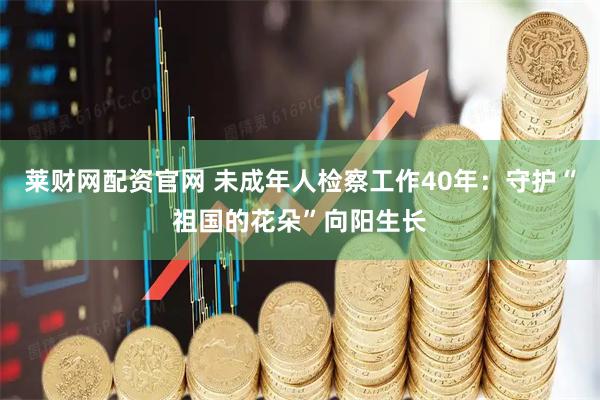 莱财网配资官网 未成年人检察工作40年：守护“祖国的花朵”向阳生长