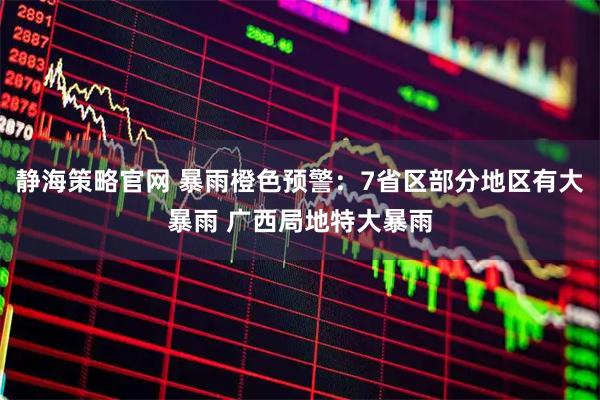 静海策略官网 暴雨橙色预警：7省区部分地区有大暴雨 广西局地特大暴雨