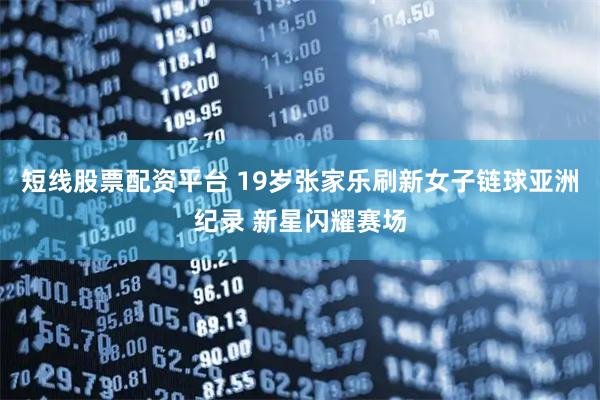 短线股票配资平台 19岁张家乐刷新女子链球亚洲纪录 新星闪耀赛场
