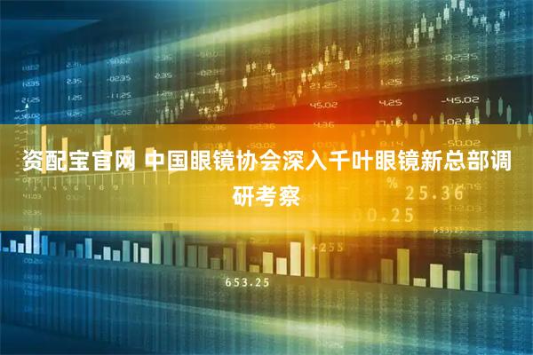 资配宝官网 中国眼镜协会深入千叶眼镜新总部调研考察